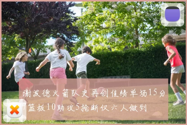 谢泼德火箭队史再创佳绩单场15分7篮板10助攻5抢断仅六人做到