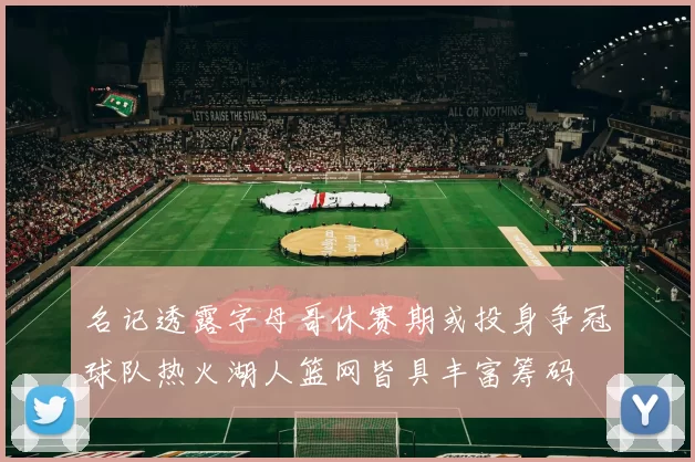 名记透露字母哥休赛期或投身争冠球队热火湖人篮网皆具丰富筹码