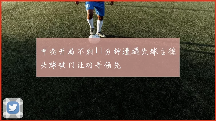 申花开局不利11分钟遭遇失球古德头球破门让对手领先