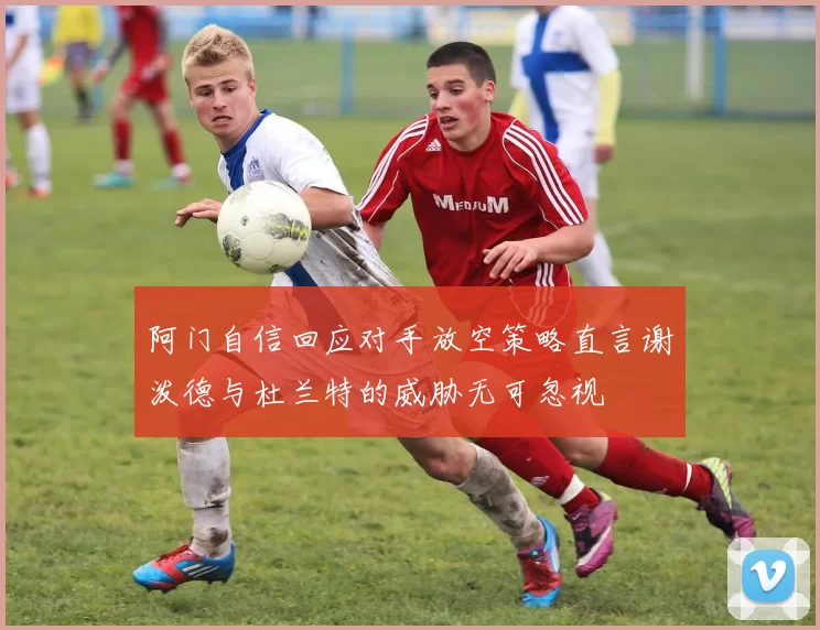 阿门自信回应对手放空策略直言谢泼德与杜兰特的威胁无可忽视