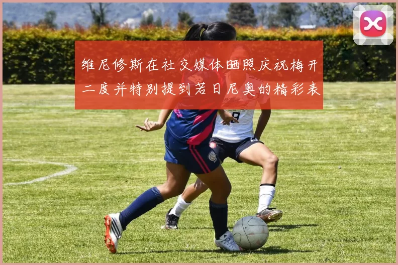 维尼修斯在社交媒体晒照庆祝梅开二度并特别提到若日尼奥的精彩表现