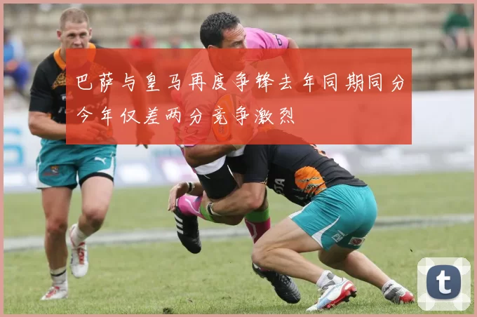 巴萨与皇马再度争锋去年同期同分今年仅差两分竞争激烈