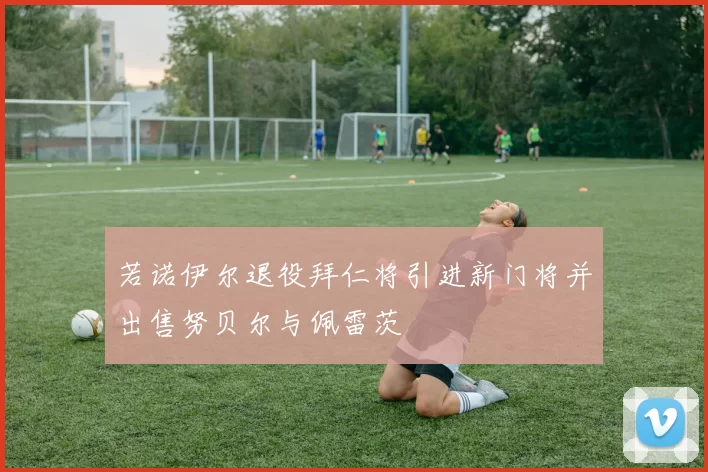 若诺伊尔退役拜仁将引进新门将并出售努贝尔与佩雷茨