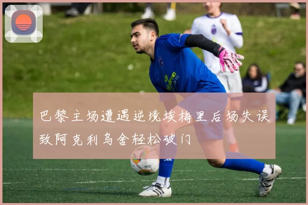 巴黎主场遭遇逆境埃梅里后场失误致阿克利乌舍轻松破门
