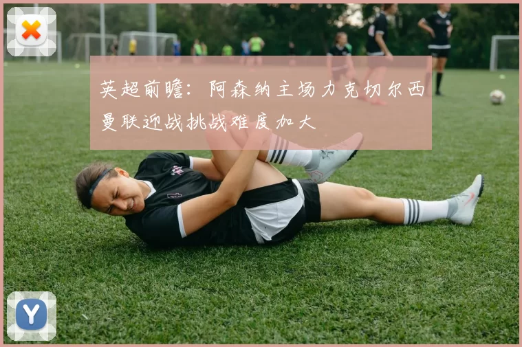 英超前瞻：阿森纳主场力克切尔西曼联迎战挑战难度加大