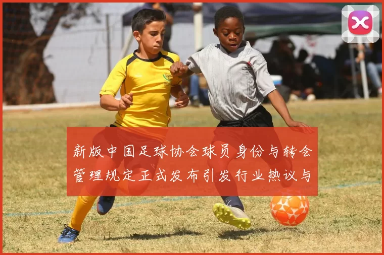 新版中国足球协会球员身份与转会管理规定正式发布引发行业热议与期待