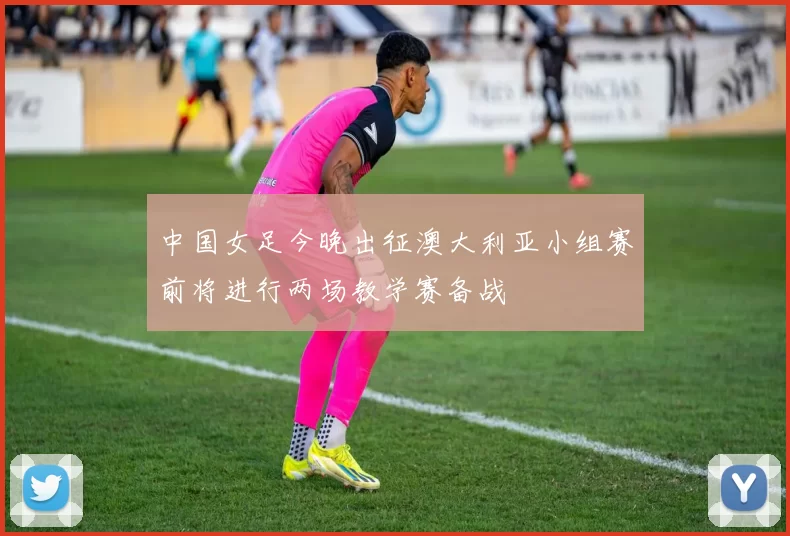 中国女足今晚出征澳大利亚小组赛前将进行两场教学赛备战