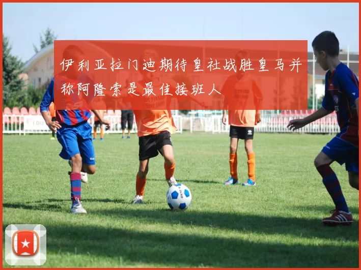 伊利亚拉门迪期待皇社战胜皇马并称阿隆索是最佳接班人