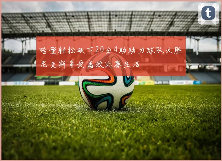 哈登轻松砍下20分4助助力球队大胜尼克斯享受高效比赛生活