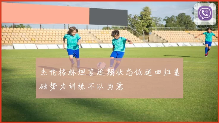 杰伦格林坦言近期状态低迷回归基础努力训练不以为意