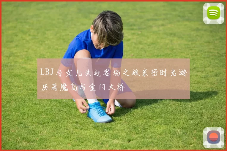 LBJ与女儿共赴客场之旅亲密时光游历恶魔岛与金门大桥