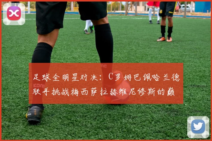足球全明星对决：C罗姆巴佩哈兰德联手挑战梅西萨拉赫维尼修斯的巅峰之战